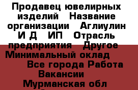 Продавец ювелирных изделий › Название организации ­ Аглиулин И.Д,, ИП › Отрасль предприятия ­ Другое › Минимальный оклад ­ 30 000 - Все города Работа » Вакансии   . Мурманская обл.,Апатиты г.